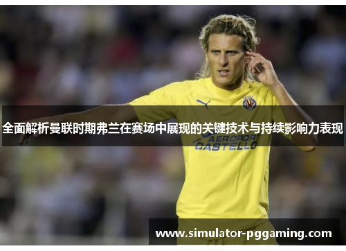 全面解析曼联时期弗兰在赛场中展现的关键技术与持续影响力表现