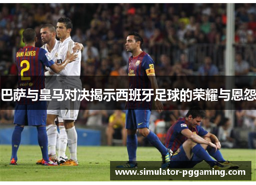 巴萨与皇马对决揭示西班牙足球的荣耀与恩怨